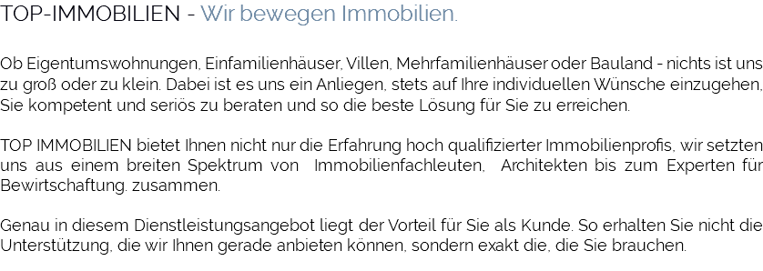 TOP-IMMOBILIEN - Wir bewegen Immobilien. Ob Eigentumswohnungen, Einfamilienhäuser, Villen, Mehrfamilienhäuser oder Bauland - nichts ist uns zu groß oder zu klein. Dabei ist es uns ein Anliegen, stets auf Ihre individuellen Wünsche einzugehen, Sie kompetent und seriös zu beraten und so die beste Lösung für Sie zu erreichen. TOP IMMOBILIEN bietet Ihnen nicht nur die Erfahrung hoch qualifizierter Immobilienprofis, wir setzten uns aus einem breiten Spektrum von Immobilienfachleuten, Architekten bis zum Experten für Bewirtschaftung. zusammen. Genau in diesem Dienstleistungsangebot liegt der Vorteil für Sie als Kunde. So erhalten Sie nicht die Unterstützung, die wir Ihnen gerade anbieten können, sondern exakt die, die Sie brauchen. 