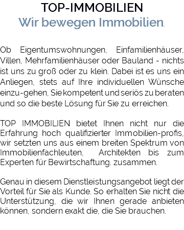 TOP-IMMOBILIEN Wir bewegen Immobilien. Ob Eigentumswohnungen, Einfamilienhäuser, Villen, Mehrfamilienhäuser oder Bauland - nichts ist uns zu groß oder zu klein. Dabei ist es uns ein Anliegen, stets auf Ihre individuellen Wünsche einzu-gehen, Sie kompetent und seriös zu beraten und so die beste Lösung für Sie zu erreichen. TOP IMMOBILIEN bietet Ihnen nicht nur die Erfahrung hoch qualifizierter Immobilien-profis, wir setzten uns aus einem breiten Spektrum von Immobilienfachleuten, Architekten bis zum Experten für Bewirtschaftung. zusammen. Genau in diesem Dienstleistungsangebot liegt der Vorteil für Sie als Kunde. So erhalten Sie nicht die Unterstützung, die wir Ihnen gerade anbieten können, sondern exakt die, die Sie brauchen.
